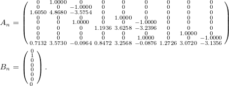 Rendered by QuickLaTeX.com \small \begin{align*} A_n &= \left(\begin{smallmatrix} 0& 1.0000& 0& 0& 0& 0& 0& 0& 0\\ 0& 0& -1.0000& 0& 0& 0& 0& 0& 0\\ 1.6050& 4.8680& -3.5754& 0& 0& 0& 0& 0& 0\\ 0& 0& 0& 0& 1.0000& 0& 0& 0& 0\\ 0& 0& 1.0000& 0& 0& -1.0000& 0& 0& 0\\ 0& 0& 0& 1.1936& 3.6258& -3.2396& 0& 0& 0\\ 0& 0& 0& 0& 0& 0& 0& 1.0000& 0\\ 0& 0& 0& 0& 0& 1.0000& 0& 0& -1.0000\\ 0.7132& 3.5730& -0.0964& 0.8472& 3.2568& -0.0876& 1.2726& 3.0720& -3.1356 \end{smallmatrix}\right) \\ B_n &= \left(\begin{smallmatrix} 0 \\ 1 \\ 0 \\ 0 \\ 0 \\ 0 \\ 0 \\ 0 \ \end{smallmatrix}\right). \end{align*}