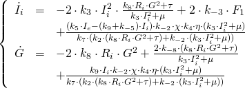  \[  \left\{  \begin{array}{lcl}   \dot{I}_i & = & -2 \cdot k_3 \cdot I_i^2 \cdot \frac{k_8\cdot R_i\cdot G^2 + \tau}{k_3\cdot I_i^2 + \mu} + 2\cdot k_{-3} \cdot F_1 \\   & & + \frac{(k_5\cdot I_e - (k_9 + k_{-5})\cdot I_i)\cdot k_{-2}\cdot \chi \cdot k_4 \cdot \eta \cdot (k_3\cdot I_i^2 + \mu)}{k_7\cdot (k_2\cdot (k_8\cdot R_i\cdot G^2 + \tau) + k_{-2}\cdot (k_3\cdot I_i^2 + \mu))} \\   \dot{G} & = & -2\cdot k_8\cdot R_i\cdot G^2 + \frac{2\cdot k_{-8}\cdot (k_8\cdot R_i\cdot G^2 + \tau)}{k_3\cdot I_i^2 + \mu} \\   & & + \frac{k_9\cdot I_i\cdot k_{-2}\cdot \chi \cdot k_4 \cdot \eta \cdot (k_3\cdot I_i^2 + \mu)}{k_7\cdot (k_2\cdot (k_8\cdot R_i\cdot G^2 + \tau) + k_{-2}\cdot (k_3\cdot I_i^2 + \mu))}  \end{array}  \right. \] 