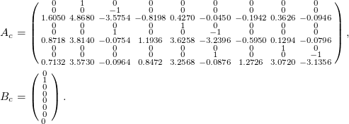Rendered by QuickLaTeX.com \small \begin{align*} A_c &= \left(\begin{smallmatrix} 0 & 1 & 0 & 0 & 0 & 0 & 0 & 0 & 0 \\ 0 & 0 & -1 & 0 & 0 & 0 & 0 & 0 & 0 \\ 1.6050 & 4.8680 & -3.5754 & -0.8198 & 0.4270 & -0.0450 & -0.1942 & 0.3626 & -0.0946 \\ 0 & 0 & 0 & 0 & 1 & 0 & 0 & 0 &0 \\ 0 & 0 & 1 & 0 & 0 & -1 & 0 & 0 &0 \\ 0.8718 & 3.8140 & -0.0754 & 1.1936 & 3.6258 & -3.2396 & -0.5950 & 0.1294 & -0.0796 \\ 0 & 0 & 0 & 0 & 0 & 0 & 0 & 1 & 0 \\ 0 & 0 & 0 & 0 & 0 & 1 & 0 & 0 & -1 \\ 0.7132 & 3.5730 & -0.0964 & 0.8472 & 3.2568 & -0.0876 & 1.2726 & 3.0720 & -3.1356 \end{smallmatrix}\right), \\ B_c &= \left(\begin{smallmatrix} 0 \\ 1 \\ 0 \\ 0 \\ 0 \\ 0 \\ 0 \\ 0 \ \end{smallmatrix}\right). \end{align*}